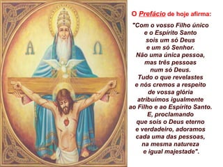 O Prefácio de hoje afirma:
"Com o vosso Filho único
e o Espírito Santo
sois um só Deus
e um só Senhor.
Não uma única pessoa,
mas três pessoas
num só Deus.
Tudo o que revelastes
e nós cremos a respeito
de vossa glória
atribuímos igualmente
ao Filho e ao Espírito Santo.
E, proclamando
que sois o Deus eterno
e verdadeiro, adoramos
cada uma das pessoas,
na mesma natureza
e igual majestade".
 