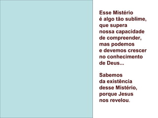 Esse Mistério
é algo tão sublime,
que supera
nossa capacidade
de compreender,
mas podemos
e devemos crescer
no conhecimento
de Deus...
Sabemos
da existência
desse Mistério,
porque Jesus
nos revelou.
 