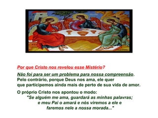 Por que Cristo nos revelou esse Mistério?
Não foi para ser um problema para nossa compreensão.
Pelo contrário, porque Deus nos ama, ele quer
que participemos ainda mais de perto de sua vida de amor.
O próprio Cristo nos apontou o modo:
"Se alguém me ama, guardará as minhas palavras;
e meu Pai o amará e nós viremos a ele e
faremos nele a nossa morada..."
 