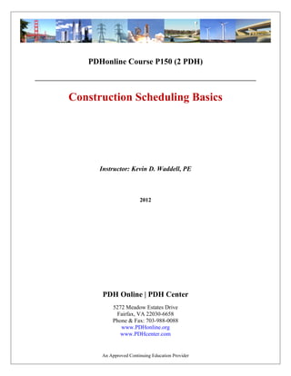PDHonline Course P150 (2 PDH)
Construction Scheduling Basics
2012
Instructor: Kevin D. Waddell, PE
PDH Online | PDH Center
5272 Meadow Estates Drive
Fairfax, VA 22030-6658
Phone & Fax: 703-988-0088
www.PDHonline.org
www.PDHcenter.com
An Approved Continuing Education Provider
 