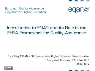 European Quality Assurance
Register for Higher Education
Introduction to EQAR and its Role in the
EHEA Framework for Quality Assurance
Enriching ASEAN – EU Experience in Higher Education Harmonisation
Study visit, Brussels, 6 October 2015
Colin Tück
 