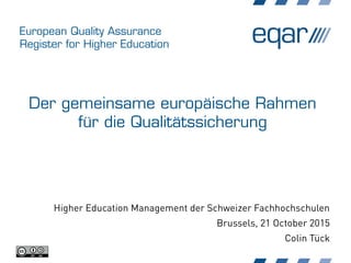 European Quality Assurance
Register for Higher Education
Der gemeinsame europäische Rahmen
für die Qualitätssicherung
Higher Education Management der Schweizer Fachhochschulen
Brussels, 21 October 2015
Colin Tück
 