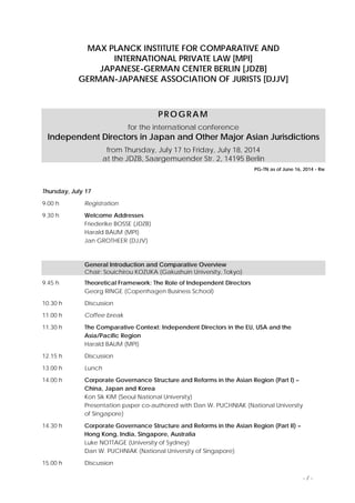 MAX PLANCK INSTITUTE FOR COMPARATIVE AND
INTERNATIONAL PRIVATE LAW [MPI]
JAPANESE-GERMAN CENTER BERLIN [JDZB]
GERMAN-JAPANESE ASSOCIATION OF JURISTS [DJJV]
PROGRAM
for the international conference
Independent Directors in Japan and Other Major Asian Jurisdictions
from Thursday, July 17 to Friday, July 18, 2014
at the JDZB, Saargemuender Str. 2, 14195 Berlin
PG-TN as of June 16, 2014 - Rw
Thursday, July 17
9.00 h Registration
9.30 h Welcome Addresses
Friederike BOSSE (JDZB)
Harald BAUM (MPI)
Jan GROTHEER (DJJV)
General Introduction and Comparative Overview
Chair: Souichirou KOZUKA (Gakushuin University, Tokyo)
9.45 h Theoretical Framework: The Role of Independent Directors
Georg RINGE (Copenhagen Business School)
10.30 h Discussion
11.00 h Coffee break
11.30 h The Comparative Context: Independent Directors in the EU, USA and the
Asia/Pacific Region
Harald BAUM (MPI)
12.15 h Discussion
13.00 h Lunch
14.00 h Corporate Governance Structure and Reforms in the Asian Region (Part I) –
China, Japan and Korea
Kon Sik KIM (Seoul National University)
Presentation paper co-authored with Dan W. PUCHNIAK (National University
of Singapore)
14.30 h Corporate Governance Structure and Reforms in the Asian Region (Part II) –
Hong Kong, India, Singapore, Australia
Luke NOTTAGE (University of Sydney)
Dan W. PUCHNIAK (National University of Singapore)
15.00 h Discussion
- / -
 