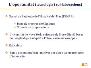 L’ oportunitat (tecnologia i col·laboracions)
 Servei de Patologia de l‘Hospital del Mar (PSMAR):
 Banc de mostres citològiques
 Scanner de preparacions
 Universitat de Nova York: software de lliure difusió basat
en GoogleMaps i adaptat a l’observació microscòpica

 Educabits
 Equip docent implicat i motivat per duu a terme projectes
d'innovació

 