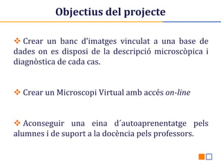 Objectius del projecte
 Crear un banc d’imatges vinculat a una base de
dades on es disposi de la descripció microscòpica i
diagnòstica de cada cas.
 Crear un Microscopi Virtual amb accés on-line

 Aconseguir una eina d´autoaprenentatge pels
alumnes i de suport a la docència pels professors.

 