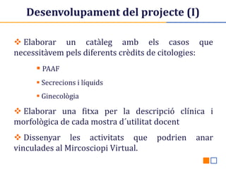 Desenvolupament del projecte (I)
 Elaborar un catàleg amb els casos que
necessitàvem pels diferents crèdits de citologies:
 PAAF
 Secrecions i líquids
 Ginecològia

 Elaborar una fitxa per la descripció clínica i
morfològica de cada mostra d´utilitat docent
 Dissenyar les activitats que
vinculades al Mircosciopi Virtual.

podrien

anar

 