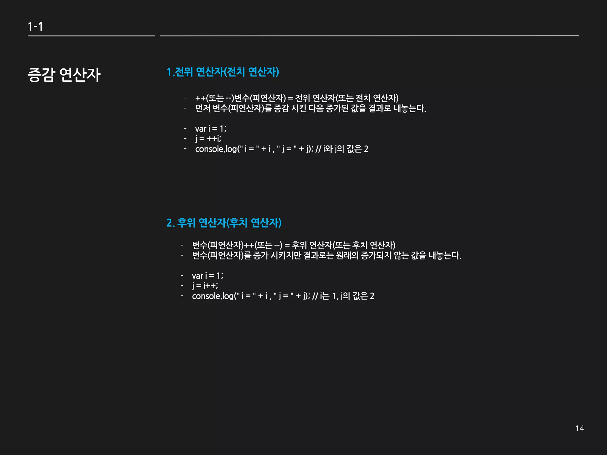 1-1



증감 연산자   1.전위 연산자(전치 연산자)

           - ++(또는 --)변수(피연산자) = 젂위 연산자(또는 젂치 연산자)
           - 먺저 변수(피연산자)를 증감 시킨 다음 증가된 값을 결과로 내놓는다.

           - var i = 1;
           - j = ++i;
           - console.log(" i = " + i , " j = " + j); // i와 j의 값은 2




         2. 후위 연산자(후치 연산자)

           - 변수(피연산자)++(또는 --) = 후위 연산자(또는 후치 연산자)
           - 변수(피연산자)를 증가 시키지만 결과로는 원래의 증가되지 않는 값을 내놓는다.

           - var i = 1;
           - j = i++;
           - console.log(" i = " + i , " j = " + j); // i는 1, j의 값은 2
 