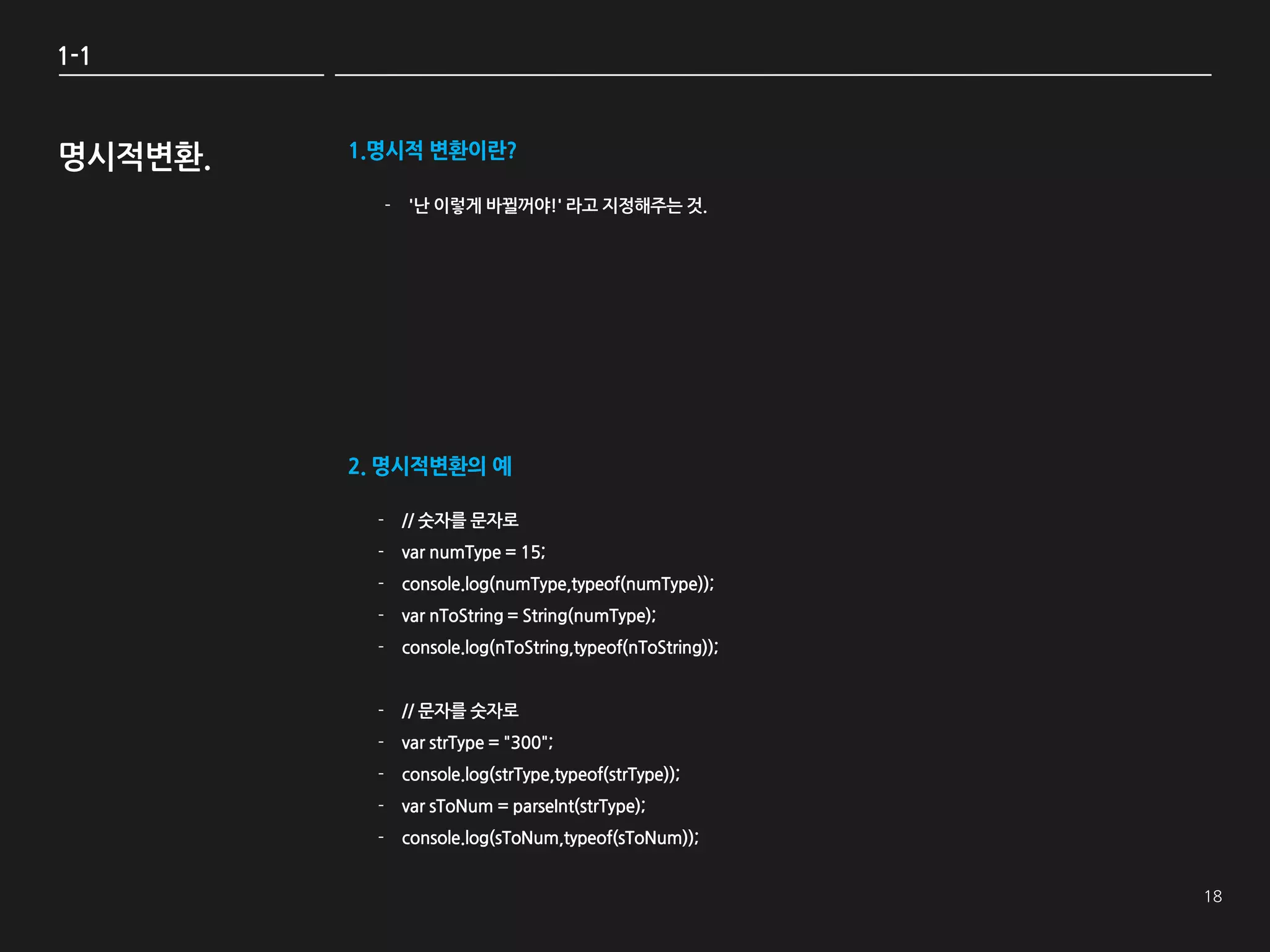 1-1



명시적변환.   1.명시적 변환이란?

           - '난 이렇게 바뀔꺼야!' 라고 지정해주는 것.




         2. 명시적변환의 예

           - // 숫자를 문자로
           - var numType = 15;
           - console.log(numType,typeof(numType));
           - var nToString = String(numType);
           - console.log(nToString,typeof(nToString));


           - // 문자를 숫자로
           - var strType = "300";
           - console.log(strType,typeof(strType));
           - var sToNum = parseInt(strType);
           - console.log(sToNum,typeof(sToNum));
 