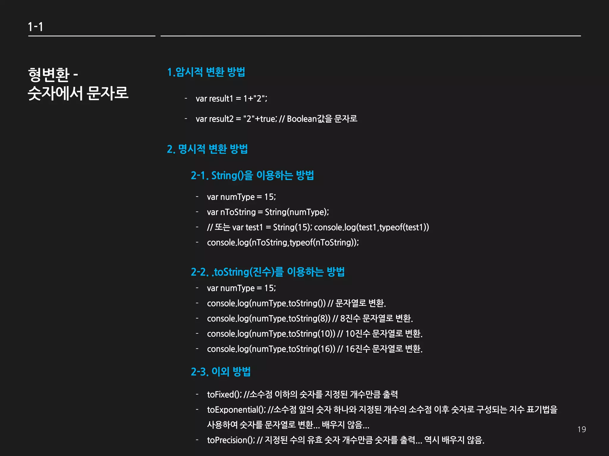 1-1



형변환 -      1.암시적 변환 방법

숫자에서 문자로     - var result1 = 1+"2";

             - var result2 = "2"+true; // Boolean값을 문자로


           2. 명시적 변환 방법

              2-1. String()을 이용하는 방법

               - var numType = 15;
               - var nToString = String(numType);
               - // 또는 var test1 = String(15); console.log(test1,typeof(test1))
               - console.log(nToString,typeof(nToString));


              2-2. .toString(진수)를 이용하는 방법
               - var numType = 15;
               - console.log(numType.toString()) // 문자열로 변환.
               - console.log(numType.toString(8)) // 8짂수 문자열로 변환.
               - console.log(numType.toString(10)) // 10짂수 문자열로 변환.
               - console.log(numType.toString(16)) // 16짂수 문자열로 변환.

              2-3. 이외 방법

               - toFixed(); //소수점 이하의 숫자를 지정된 개수만큼 출력
               - toExponential(); //소수점 앞의 숫자 하나와 지정된 개수의 소수점 이후 숫자로 구성되는 지수 표기법을
                   사용하여 숫자를 문자열로 변환... 배우지 않음...
               - toPrecision(); // 지정된 수의 유효 숫자 개수만큼 숫자를 출력... 역시 배우지 않음.
 