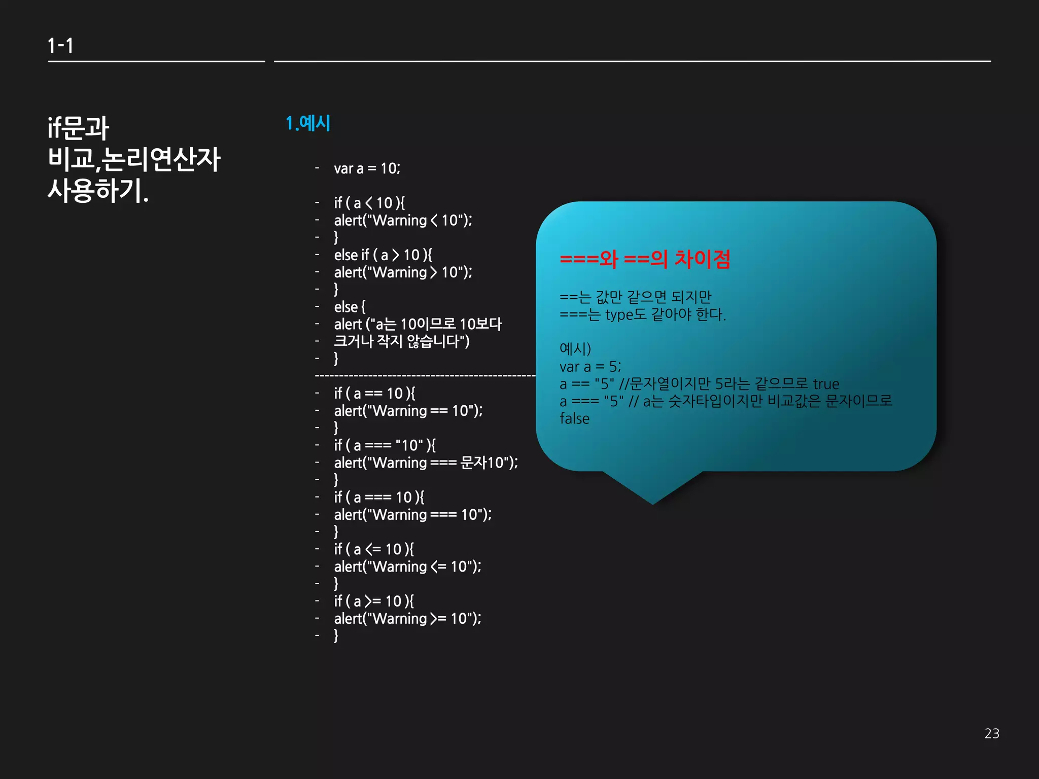 1-1



if문과       1.예시

비교,논리연산자     - var a = 10;
사용하기.        - if ( a < 10 ){
             - alert("Warning < 10");
             - }
             - else if ( a > 10 ){                            ===와 ==의 차이점
             - alert("Warning > 10");
             - }
                                                              ==는 값만 같으면 되지만
             - else {
                                                              ===는 type도 같아야 한다.
             - alert ("a는 10이므로 10보다
             - 크거나 작지 않습니다")
                                                              예시)
             - }
                                                              var a = 5;
             ----------------------------------------------
                                                              a == "5" //문자열이지만 5라는 같으므로 true
             - if ( a == 10 ){
                                                              a === "5" // a는 숫자타입이지만 비교값은 문자이므로
             - alert("Warning == 10");
                                                              false
             - }
             - if ( a === "10" ){
             - alert("Warning === 문자10");
             - }
             - if ( a === 10 ){
             - alert("Warning === 10");
             - }
             - if ( a <= 10 ){
             - alert("Warning <= 10");
             - }
             - if ( a >= 10 ){
             - alert("Warning >= 10");
             - }
 