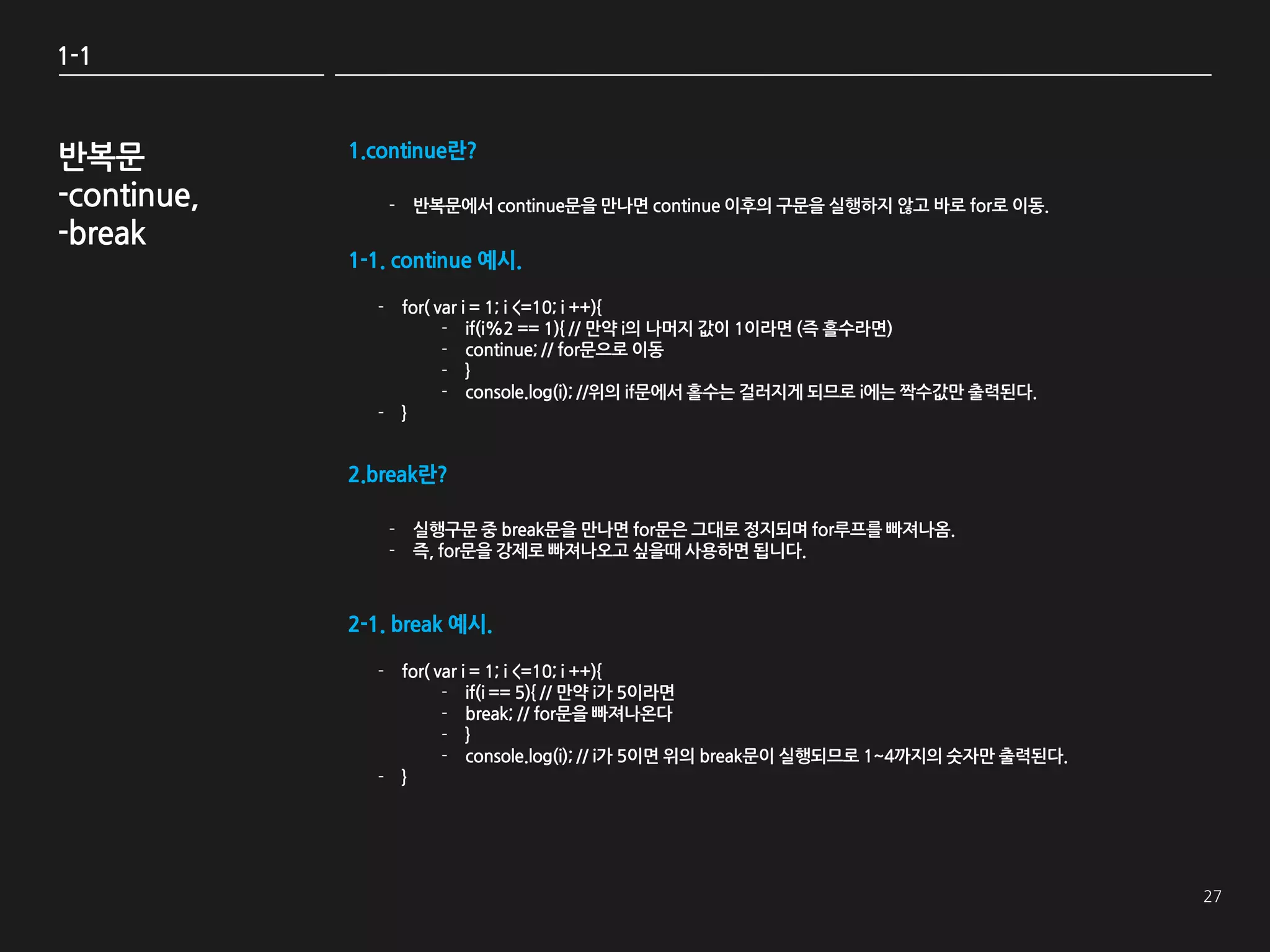 1-1



반복문          1.continue란?

-continue,       - 반복문에서 continue문을 만나면 continue 이후의 구문을 실행하지 않고 바로 for로 이동.
-break
             1-1. continue 예시.

               - for( var i = 1; i <=10; i ++){
                       - if(i%2 == 1){ // 만약 i의 나머지 값이 1이라면 (즉 홀수라면)
                       - continue; // for문으로 이동
                       - }
                       - console.log(i); //위의 if문에서 홀수는 걸러지게 되므로 i에는 짝수값만 출력된다.
               - }


             2.break란?

                 - 실행구문 중 break문을 만나면 for문은 그대로 정지되며 for루프를 빠져나옴.
                 - 즉, for문을 강제로 빠져나오고 싶을때 사용하면 됩니다.



             2-1. break 예시.

               - for( var i = 1; i <=10; i ++){
                       - if(i == 5){ // 만약 i가 5이라면
                       - break; // for문을 빠져나온다
                       - }
                       - console.log(i); // i가 5이면 위의 break문이 실행되므로 1~4까지의 숫자만 출력된다.
               - }
 