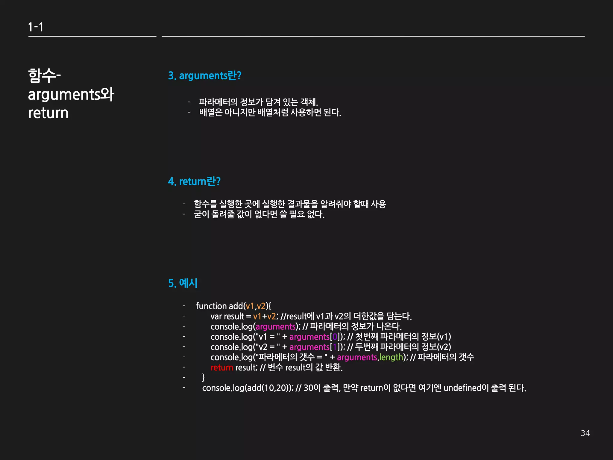 1-1



함수-          3. arguments란?
arguments와         - 파라메터의 정보가 담겨 있는 객체.
return             - 배열은 아니지만 배열처럼 사용하면 된다.




             4. return란?

               - 함수를 실행한 곳에 실행한 결과물을 알려줘야 할때 사용
               - 굳이 돌려줄 값이 없다면 쓸 필요 없다.




             5. 예시

               -    function add(v1,v2){
               -        var result = v1+v2; //result에 v1과 v2의 더한값을 담는다.
               -        console.log(arguments); // 파라메터의 정보가 나온다.
               -        console.log("v1 = " + arguments[0]); // 첫번째 파라메터의 정보(v1)
               -        console.log("v2 = " + arguments[1]); // 두번째 파라메터의 정보(v2)
               -        console.log("파라메터의 갯수 = " + arguments.length); // 파라메터의 갯수
               -        return result; // 변수 result의 값 반환.
               -      }
               -      console.log(add(10,20)); // 30이 출력, 만약 return이 없다면 여기엔 undefined이 출력 된다.
 