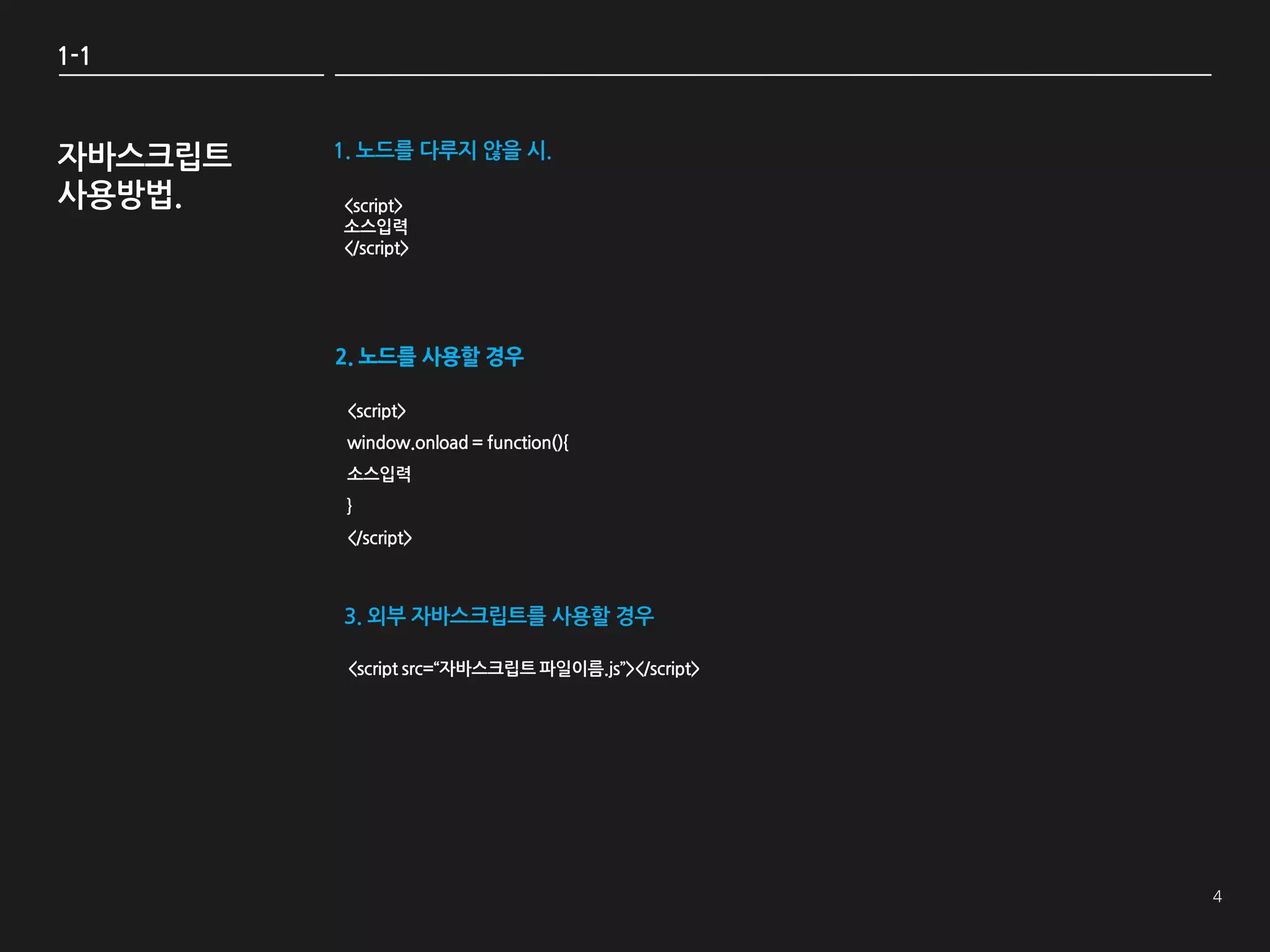 1-1



자바스크립트   1. 노드를 다루지 않을 시.

사용방법.    <script>
         소스입력
         </script>




         2. 노드를 사용할 경우

          <script>
          window.onload = function(){
          소스입력
          }
          </script>



         3. 외부 자바스크립트를 사용할 경우

          <script src=‚자바스크립트 파일이름.js‛></script>
 