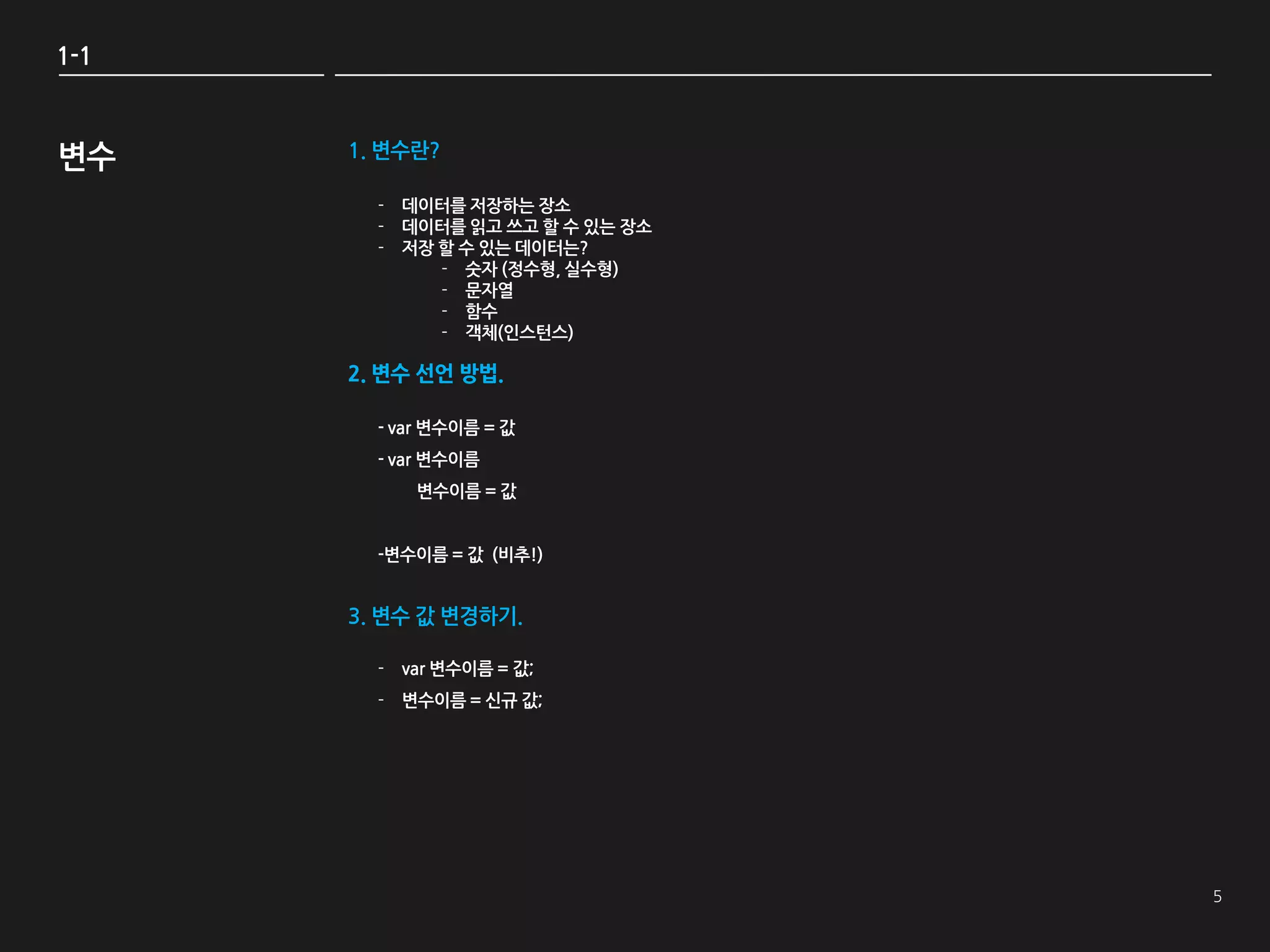 1-1



변수    1. 변수란?

        - 데이터를 저장하는 장소
        - 데이터를 읽고 쓰고 할 수 있는 장소
        - 저장 할 수 있는 데이터는?
             - 숫자 (정수형, 실수형)
             - 문자열
             - 함수
             - 객체(인스턴스)

      2. 변수 선언 방법.

        - var 변수이름 = 값
        - var 변수이름
           변수이름 = 값


        -변수이름 = 값 (비추!)


      3. 변수 값 변경하기.

        - var 변수이름 = 값;
        - 변수이름 = 싞규 값;
 