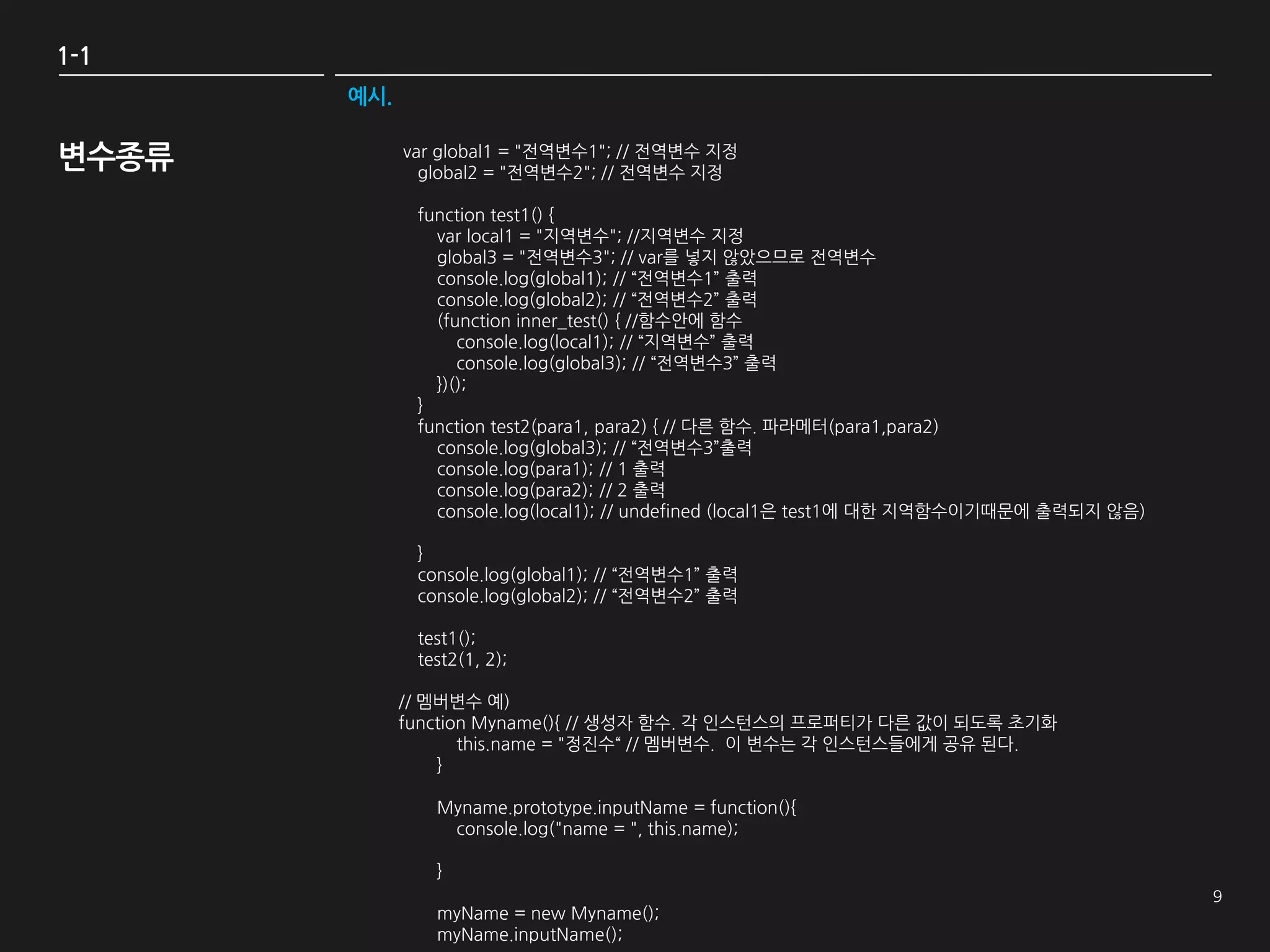 1-1
       예시.


변수종류         var global1 = "전역변수1"; // 전역변수 지정
               global2 = "전역변수2"; // 전역변수 지정

              function test1() {
                var local1 = "지역변수"; //지역변수 지정
                global3 = "전역변수3"; // var를 넣지 않았으므로 전역변수
                console.log(global1); // “전역변수1” 출력
                console.log(global2); // “전역변수2” 출력
                (function inner_test() { //함수안에 함수
                   console.log(local1); // “지역변수” 출력
                   console.log(global3); // “전역변수3” 출력
                })();
              }
              function test2(para1, para2) { // 다른 함수. 파라메터(para1,para2)
                console.log(global3); // “전역변수3”출력
                console.log(para1); // 1 출력
                console.log(para2); // 2 출력
                console.log(local1); // undefined (local1은 test1에 대한 지역함수이기때문에 출력되지 않음)

              }
              console.log(global1); // “전역변수1” 출력
              console.log(global2); // “전역변수2” 출력

              test1();
              test2(1, 2);

             // 멤버변수 예)
             function Myname(){ // 생성자 함수. 각 인스턴스의 프로퍼티가 다른 값이 되도록 초기화
                    this.name = "정진수“ // 멤버변수. 이 변수는 각 인스턴스들에게 공유 된다.
                 }

                Myname.prototype.inputName = function(){
                 console.log("name = ", this.name);

                }

                myName = new Myname();
                myName.inputName();
 