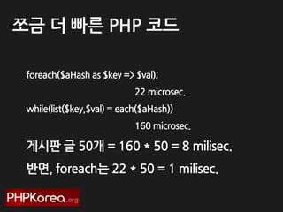 쪼금 더 빠른 PHP 코드
foreach($aHash as $key => $val);
22 microsec.

while(list($key,$val) = each($aHash))
160 microsec.

게시판 글 50개 = 160 * 50 = 8 milisec.
반면, foreach는 22 * 50 = 1 milisec.

 