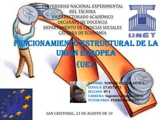 UNIVERSIDAD NACIONAL EXPERIMENTALDEL TÁCHIRAVICERRECTORADO ACADÉMICODECANATO DE DOCENCIADEPARTAMENTO DE CIENCIAS SOCIALESCÁTEDRA DE ECONOMÍA FUNCIONAMIENTO ESTRUCTURAL DE LA UNION EUROPEA (UE). NOMBRE: YORVEN. E.ESCALANTE .C CEDULA: 17.057.475 SECCION: Nº 1 CARRERA: Ingeniería Agronómica. TUTOR:PROF. PEDRO MORALES SAN CRISTOBAL, 23 DE AGOSTO DE 10 