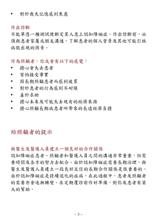 ~ 3 ~
 對於喪失記憶感到焦慮
作出診斷
不能單憑一種測試便斷定某人患上認知障礙症。作出診斷前，必
須與患者家屬或朋友溝通，了解患者的個人背景及其他可能引致
病徵出現的因素。
作為照顧者，你或會有以下的感覺：
 擔心會失去患者
 害怕接受事實
 因長期照顧患者而感到疲累
 對於患者的行為感到不耐煩
 羞於求助
 擔心未來及可能失去現有的經濟來源
 擔心照顧長期病患者所帶來的長遠經濟負擔
給照顧者的提示
與醫生及醫護人員建立一個良好的合作關係
認知障礙症患者、照顧者和醫護人員之間的溝通非常重要，但需
要時間及各方的努力去配合。由於認知障礙症需要長期治理，與
醫生及醫護人員建立一段良好互信的長期合作關係是很重要的。
由於認知障礙症是持續退化的疾病，在此過程中，患者及照顧者
的需要亦會逐漸轉變。在定期覆診前作好準備，對你及患者有莫
大的幫助。
 