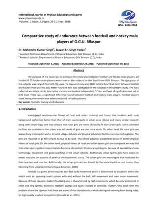 International Journal of Physical Education and Sports
www.phyedusports.in
Volume: 1, Issue: 2, Pages: 29-31
Comparative study of endurance between football and
Dr. Mahendra Kumar Singh1
,
1
Assistant Professor, Department of Physical
2
Research Scholar, Department of Physical
Received September 3, 201
The purpose of the study was to compare the Endurance between football and hockey male players. 20
football & 20 hockey male players were taken as the subjects for the Study from GGU Bilaspur. The age group of
the subjects was ranged from (20-25) years. To measure Endurance (600 meters Run/ Walk test) between football
and hockey male players, 600 meter run/
collected was subjected to descriptive statistic and student independent “t” test and level of significance was set at
0.05 level. There was a significant difference found between footb
show having more endurance when compared to hockey players.
Key words: Football, hockey and Endurance
1. Introduction
Investigated cardiovascular fitness of rural and urban students and found that students
background performed better than that of their counterparts in urban area. Above and many similar research
along with simple logic one may deduce that rural girls are more physically fit than urban girls. Since unlimited
facilities are available in the urban area all needs of girls are met very easily. On other hand the rural girls are
always busy in domestic works. In some villages schools and physical education facilities are also not available. The
girls are required to go the schools by bus o
fitness of rural girls. On the other hand, physical fitness of rural and urban sports girls are compared we may find
that urban sports-girls are more likely to be more physically fit th
technology, equipment and good coaching in the urban schools. Additionally urban sports
better nutrition on account of parental socioeconomic status. The urban girls are encouraged
their teachers and coaches. Additionally, the urban girls are less bound by the social traditions and mores, thus
liberating from social restrictions (Uppal & Sareen,
Football is a game which requires very fast body movement which i
match such as: opposing team’s player with and without the ball, ball movement and team mate movement.
Because of these reasons, modern football game is characterized by fast movements, which become prominent in
short and long sprints, explosive reactions (jump) and quick changes of direction. Authors who dealt with this
problem share the opinion that these are some of the characteristics which distinguish winning from losing sides,
on high-quality levels of competition
International Journal of Physical Education and Sports
31, Year: 2016
Comparative study of endurance between football and
players of G.G.U. Bilaspur
, Sravan kr. Singh Yadav2
Assistant Professor, Department of Physical Education, GGV Bilaspur (C.G), India
of Physical Education, GGV Bilaspur (C.G), India
, 2016; Accepted September 29, 2016; Published September 30, 2016
Abstract
The purpose of the study was to compare the Endurance between football and hockey male players. 20
ball & 20 hockey male players were taken as the subjects for the Study from GGU Bilaspur. The age group of
25) years. To measure Endurance (600 meters Run/ Walk test) between football
and hockey male players, 600 meter run/walk test was conducted on the subjects in the present study. The data
collected was subjected to descriptive statistic and student independent “t” test and level of significance was set at
0.05 level. There was a significant difference found between football and hockey male players. Football players
show having more endurance when compared to hockey players.
Football, hockey and Endurance
Investigated cardiovascular fitness of rural and urban students and found that students
background performed better than that of their counterparts in urban area. Above and many similar research
along with simple logic one may deduce that rural girls are more physically fit than urban girls. Since unlimited
in the urban area all needs of girls are met very easily. On other hand the rural girls are
always busy in domestic works. In some villages schools and physical education facilities are also not available. The
girls are required to go the schools by bus or by walk. Thus these activities purportedly result in better physical
fitness of rural girls. On the other hand, physical fitness of rural and urban sports girls are compared we may find
girls are more likely to be more physically fit than rural-sports girls, because of availability of new
technology, equipment and good coaching in the urban schools. Additionally urban sports
better nutrition on account of parental socioeconomic status. The urban girls are encouraged
their teachers and coaches. Additionally, the urban girls are less bound by the social traditions and mores, thus
from social restrictions (Uppal & Sareen, 2000).
Football is a game which requires very fast body movement which is determined by situations within the
match such as: opposing team’s player with and without the ball, ball movement and team mate movement.
Because of these reasons, modern football game is characterized by fast movements, which become prominent in
and long sprints, explosive reactions (jump) and quick changes of direction. Authors who dealt with this
problem share the opinion that these are some of the characteristics which distinguish winning from losing sides,
quality levels of competition (Cometti et al., 2001).
ISSN- 2456-2963
Comparative study of endurance between football and hockey male
September 30, 2016
The purpose of the study was to compare the Endurance between football and hockey male players. 20
ball & 20 hockey male players were taken as the subjects for the Study from GGU Bilaspur. The age group of
25) years. To measure Endurance (600 meters Run/ Walk test) between football
walk test was conducted on the subjects in the present study. The data
collected was subjected to descriptive statistic and student independent “t” test and level of significance was set at
all and hockey male players. Football players
Investigated cardiovascular fitness of rural and urban students and found that students with rural
background performed better than that of their counterparts in urban area. Above and many similar research
along with simple logic one may deduce that rural girls are more physically fit than urban girls. Since unlimited
in the urban area all needs of girls are met very easily. On other hand the rural girls are
always busy in domestic works. In some villages schools and physical education facilities are also not available. The
r by walk. Thus these activities purportedly result in better physical
fitness of rural girls. On the other hand, physical fitness of rural and urban sports girls are compared we may find
sports girls, because of availability of new
technology, equipment and good coaching in the urban schools. Additionally urban sports-girls have access to
better nutrition on account of parental socioeconomic status. The urban girls are encouraged and motivated by
their teachers and coaches. Additionally, the urban girls are less bound by the social traditions and mores, thus
s determined by situations within the
match such as: opposing team’s player with and without the ball, ball movement and team mate movement.
Because of these reasons, modern football game is characterized by fast movements, which become prominent in
and long sprints, explosive reactions (jump) and quick changes of direction. Authors who dealt with this
problem share the opinion that these are some of the characteristics which distinguish winning from losing sides,
 