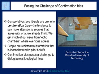 Facing the Challenge of Confirmation bias
 Conservatives and liberals are prone to
confirmation bias—the tendency to
pay more attention to sources that
agree with what we already think. We
get much of our news from “echo
chambers” where everyone agrees
 People are resistant to information that
is inconsistent with prior beliefs
 Confirmation bias poses a challenge to
dialog across ideological lines
January 27, 2016 Ed Dolan’s Econ Blog
Echo chamber at the
Dresden University of
Technology
 