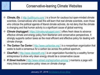Conservative-leaning Climate Websites
January 27, 2016 Ed Dolan’s Econ Blog
 Climate, Etc. ( http://judithcurry.com/ ) is a forum for cautious but open-minded climate
scientists. Conservatives who read this will learn that real climate scientists, even those
who criticize the political agenda of liberal climate activists, do not deny that the climate
is changing and that human activity is a significant cause of global warming
 Climate Unplugged ( https://climateunplugged.com/ ) offers fresh ideas to advance
effective climate and energy policy from libertarian and conservative perspectives. It
strongly supports carbon taxes as the most efficient and effective policy for dealing with
climate change.
 The Carbon Tax Center ( http://www.carbontax.org/ ) is a nonpartisan organization that
seeks to build a consensus for a carbon tax across the political spectrum.
 ClearPath ( http://www.clearpath.org/ ) is an organization founded by a wealthy former
entrepreneur to show why clean energy should be a conservative cause
 R Street Institute ( http://www.rstreet.org/tag/carbon-pricing/ ) maintains a page with
many links to conservative policy views on climate change
 