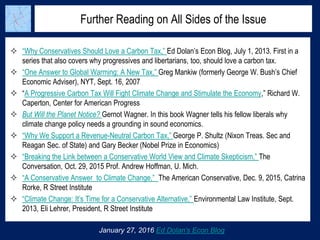 Further Reading on All Sides of the Issue
January 27, 2016 Ed Dolan’s Econ Blog
 “Why Conservatives Should Love a Carbon Tax,” Ed Dolan’s Econ Blog, July 1, 2013. First in a
series that also covers why progressives and libertarians, too, should love a carbon tax.
 “One Answer to Global Warming: A New Tax,” Greg Mankiw (formerly George W. Bush’s Chief
Economic Adviser), NYT, Sept. 16, 2007
 “A Progressive Carbon Tax Will Fight Climate Change and Stimulate the Economy,” Richard W.
Caperton, Center for American Progress
 But Will the Planet Notice? Gernot Wagner. In this book Wagner tells his fellow liberals why
climate change policy needs a grounding in sound economics.
 “Why We Support a Revenue-Neutral Carbon Tax,” George P. Shultz (Nixon Treas. Sec and
Reagan Sec. of State) and Gary Becker (Nobel Prize in Economics)
 “Breaking the Link between a Conservative World View and Climate Skepticism,” The
Conversation, Oct. 29, 2015 Prof. Andrew Hoffman, U. Mich.
 “A Conservative Answer to Climate Change,” The American Conservative, Dec. 9, 2015, Catrina
Rorke, R Street Institute
 “Climate Change: It’s Time for a Conservative Alternative,” Environmental Law Institute, Sept.
2013, Eli Lehrer, President, R Street Institute
 