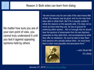 Reason 3: Both sides can learn from dialog
No matter how sure you are of
your own point of view, you
cannot truly understand it until
you test it against opposing
opinions held by others
January 27, 2016 Ed Dolan’s Econ Blog
“He who knows only his own side of the case knows little
of that. His reasons may be good, and no one may have
been able to refute them. But if he is equally unable to
refute the reasons on the opposite side, if he does not so
much as know what they are, he has no ground for
preferring either opinion... Nor is it enough that he should
hear the opinions of adversaries from his own teachers,
presented as they state them, and accompanied by what
they offer as refutations. He must be able to hear them
from persons who actually believe them...he must know
them in their most plausible and persuasive form.”
—John Stuart Mill
On Liberty
 