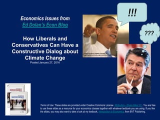 Economics Issues from
Ed Dolan’s Econ Blog
How Liberals and
Conservatives Can Have a
Constructive Dialog about
Climate Change
Posted January 27, 2016
Terms of Use: These slides are provided under Creative Commons License Attribution—Share Alike 3.0 . You are free
to use these slides as a resource for your economics classes together with whatever textbook you are using. If you like
the slides, you may also want to take a look at my textbook, Introduction to Economics, from BVT Publishing.
!!!
???
 