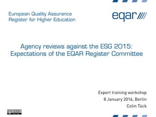 European Quality Assurance
Register for Higher Education
Agency reviews against the ESG 2015:
Expectations of the EQAR Register Committee
Expert training workshop
8 January 2016, Berlin
Colin Tück
 