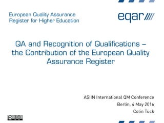 European Quality Assurance
Register for Higher Education
QA and Recognition of Qualifications –
the Contribution of the European Quality
Assurance Register
ASIIN International QM Conference
Berlin, 4 May 2016
Colin Tück
 