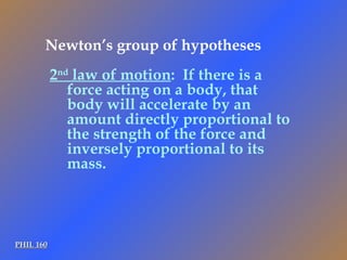 PHIL 160 2 nd  law of motion :  If there is a force acting on a body, that body will accelerate by an amount directly proportional to the strength of the force and inversely proportional to its mass. Newton’s group of hypotheses 