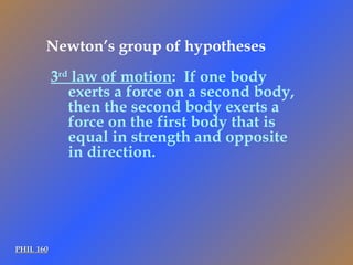 PHIL 160 3 rd  law of motion :  If one body exerts a force on a second body, then the second body exerts a force on the first body that is equal in strength and opposite in direction. Newton’s group of hypotheses 