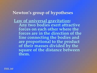 PHIL 160 Law of universal gravitation : Any two bodies exert attractive forces on each other where the forces are in the direction of the line connecting the bodies and are proportional to the product of their masses divided by the square of the distance between them. Newton’s group of hypotheses 