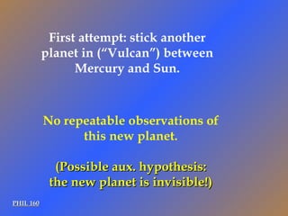 PHIL 160 No repeatable observations of this new planet. (Possible aux. hypothesis: the new planet is invisible!) First attempt: stick another planet in (“Vulcan”) between Mercury and Sun. 