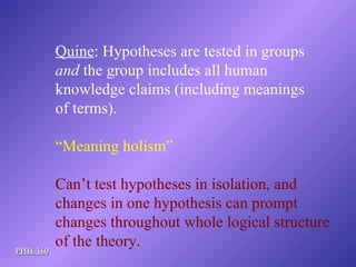 PHIL 160 Quine : Hypotheses are tested in groups and  the group includes all human knowledge claims (including meanings of terms). “ Meaning holism” Can’t test hypotheses in isolation, and changes in one hypothesis can prompt  changes throughout whole logical structure of the theory. 