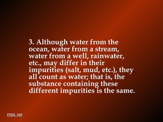 PHIL 160 3.  Although water from the ocean, water from a stream, water from a well, rainwater, etc., may differ in their impurities (salt, mud, etc.), they all count as water; that is, the substance containing these different impurities is the same. 