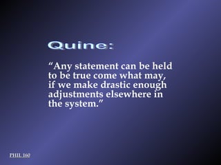 Quine: PHIL 160 “ Any statement can be held to be true come what may, if we make drastic enough adjustments elsewhere in the system.”   