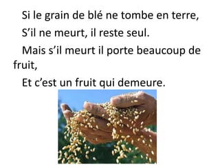 Si le grain de blé ne tombe en terre,
S’il ne meurt, il reste seul.
Mais s’il meurt il porte beaucoup de
fruit,
Et c’est un fruit qui demeure.
 