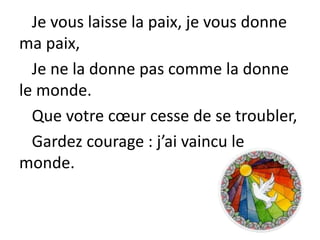 Je vous laisse la paix, je vous donne
ma paix,
Je ne la donne pas comme la donne
le monde.
Que votre cœur cesse de se troubler,
Gardez courage : j’ai vaincu le
monde.
 