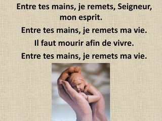 Entre tes mains, je remets, Seigneur,
mon esprit.
Entre tes mains, je remets ma vie.
Il faut mourir afin de vivre.
Entre tes mains, je remets ma vie.
 