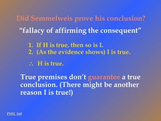 PHIL 160 Did Semmelweis prove his conclusion? If H is true, then so is I. (As the evidence shows) I is true.    H is true. “ fallacy of affirming the consequent” True premises don’t  guarantee  a true conclusion. (There might be another reason I is true!) 