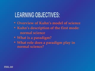 LEARNING OBJECTIVES: Overview of Kuhn’s model of science Kuhn’s description of the first mode: normal science What is a paradigm? What role does a paradigm play in normal science? PHIL 160 
