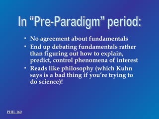 In “Pre-Paradigm” period: No agreement about fundamentals End up debating fundamentals rather than figuring out how to explain, predict, control phenomena of interest Reads like philosophy (which Kuhn says is a bad thing if you’re trying to do science)! PHIL 160 