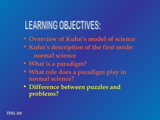 LEARNING OBJECTIVES: Overview of Kuhn’s model of science Kuhn’s description of the first mode: normal science What is a paradigm? What role does a paradigm play in normal science? Difference between puzzles and problems? PHIL 160 
