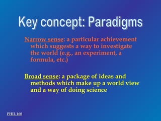 Key concept: Paradigms Narrow sense : a particular achievement which suggests a way to investigate the world (e.g., an experiment, a formula, etc.) Broad sense : a package of ideas and methods which make up a world view and a way of doing science PHIL 160 