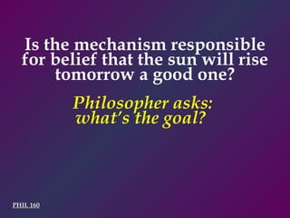 PHIL 160 Philosopher asks:  what’s the goal?  Is the mechanism responsible for belief that the sun will rise tomorrow a good one? 