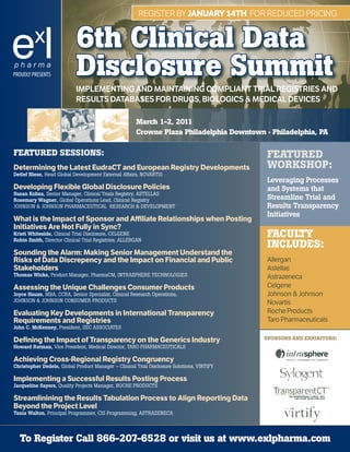 RegisteR by JANUARy 14Th foR Reduced PRicing


                           6th Clinical Data
PROUDLY PRESENTS           Disclosure Summit
                           ImplementIng and maIntaInIng ComplIant trIal regIstrIes and
                           results databases for drugs, bIologICs & medICal devICes

                                                      March 1-2, 2011
                                                      Crowne Plaza Philadelphia Downtown · Philadelphia, PA

FEATURED SESSIONS:                                                                          FEATURED
Determining the Latest EudraCT and European Registry Developments                           WORkShOP:
Detlef Niese, Head Global Development External Affairs, NOVARTIS
                                                                                            Leveraging Processes
Developing Flexible Global Disclosure Policies                                              and Systems that
Susan Kobza, Senior Manager, Clinical Trials Registry, ASTELLAS
Rosemary Wagner, Global Operations Lead, Clinical Registry                                  Streamline Trial and
JOHNSON & JOHNSON PHARMACEUTICAL RESEARCH & DEVELOPMENT                                     Results Transparency
                                                                                            Initiatives
What is the Impact of Sponsor and Affiliate Relationships when Posting
Initiatives Are Not Fully in Sync?
Kristi Whiteside, Clinical Trial Disclosure, CELGENE
Robin Smith, Director Clinical Trial Registries, ALLERGAN
                                                                                            FACUlTy
                                                                                            INClUDES:
Sounding the Alarm: Making Senior Management Understand the
Risks of Data Discrepency and the Impact on Financial and Public                            Allergan
Stakeholders                                                                                Astellas
Thomas Wicks, Product Manager, PharmaCM, INTRASPHERE TECHNOLOGIES                           Astrazeneca
Assessing the Unique Challenges Consumer Products                                           Celgene
Joyce Hauze, MBA, CCRA, Senior Specialist, Clinical Research Operations,                    Johnson & Johnson
JOHNSON & JOHNSON CONSUMER PRODUCTS                                                         Novartis
Evaluating Key Developments in International Transparency                                   Roche Products
Requirements and Registries                                                                 Taro Pharmaceuticals
John C. McKenney, President, SEC ASSOCIATES

Defining the Impact of Transparency on the Generics Industry                                SPONSORS AND ExhIbITORS:
Howard Rutman, Vice President, Medical Director, TARO PHARMACEUTICALS

Achieving Cross-Regional Registry Congruency
Christopher Dedels, Global Product Manager – Clinical Trial Disclosure Solutions, VIRTIFY

Implementing a Successful Results Posting Process
Jacqueline Sayers, Quality Projects Manager, ROCHE PRODUCTS

Streamlinining the Results Tabulation Process to Align Reporting Data
Beyond the Project Level
Tania Walton, Principal Programmer, CIS Programming, ASTRAZENECA




  To Register Call 866-207-6528 or visit us at www.exlpharma.com
 