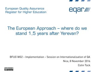 European Quality Assurance
Register for Higher Education
The European Approach – where do we
stand 1,5 years after Yerevan?
BFUG WG2 – Implementation – Session on Internationalisation of QA
Nice, 8 November 2016
Colin Tück
 