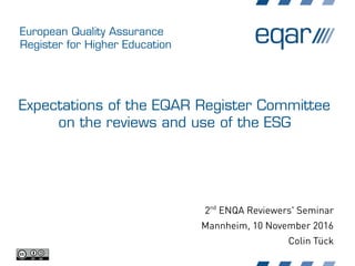 European Quality Assurance
Register for Higher Education
Expectations of the EQAR Register Committee
on the reviews and use of the ESG
2nd
ENQA Reviewers' Seminar
Mannheim, 10 November 2016
Colin Tück
 