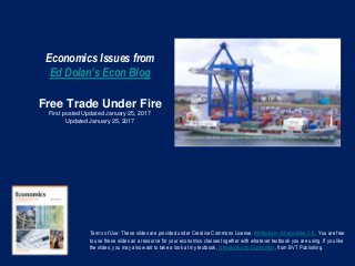Economics Issues from
Ed Dolan’s Econ Blog
Free Trade Under Fire
First posted Updated January 25, 2017
Updated January 25, 2017
Terms of Use: These slides are provided under Creative Commons License Attribution—Share Alike 3.0 . You are free
to use these slides as a resource for your economics classes together with whatever textbook you are using. If you like
the slides, you may also want to take a look at my textbook, Introduction to Economics, from BVT Publishing.
 